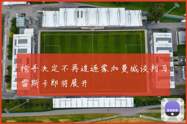 枪手决定不再追逐蒙加曼城谈判马雷斯卡即将展开