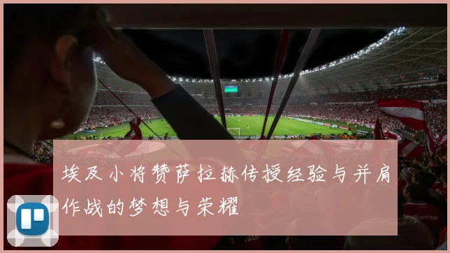埃及小将赞萨拉赫传授经验与并肩作战的梦想与荣耀
