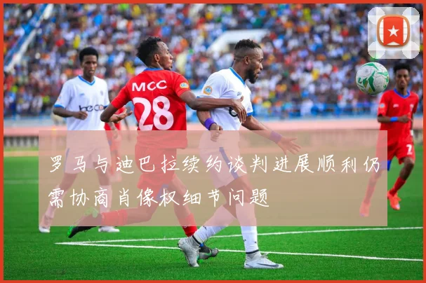 罗马与迪巴拉续约谈判进展顺利仍需协商肖像权细节问题