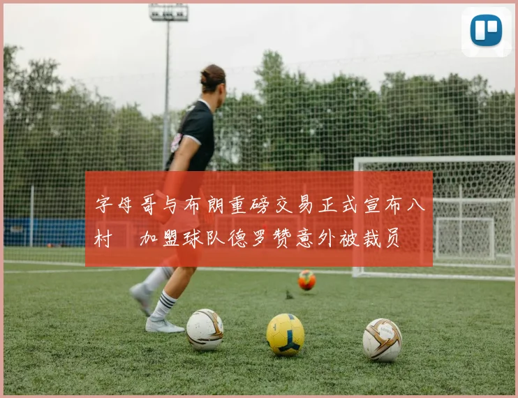 字母哥与布朗重磅交易正式宣布八村塁加盟球队德罗赞意外被裁员