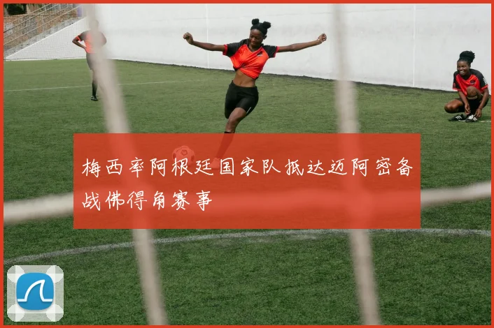 梅西率阿根廷国家队抵达迈阿密备战佛得角赛事