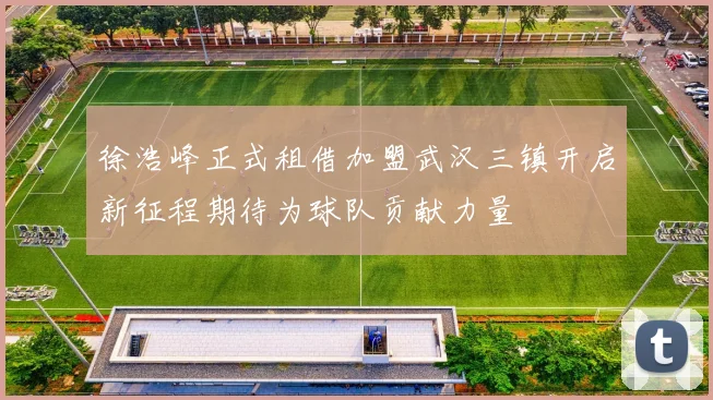 徐浩峰正式租借加盟武汉三镇开启新征程期待为球队贡献力量