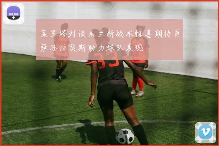 莱罗塔列谈米兰新战术惊喜期待贡萨洛拉莫斯助力球队表现