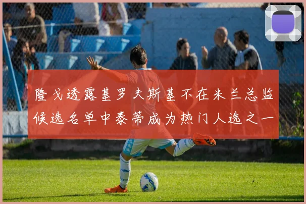 隆戈透露基罗夫斯基不在米兰总监候选名单中泰蒂成为热门人选之一