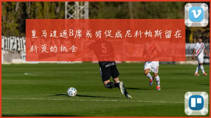 皇马追逐B席或将促成尼科帕斯留在科莫的机会