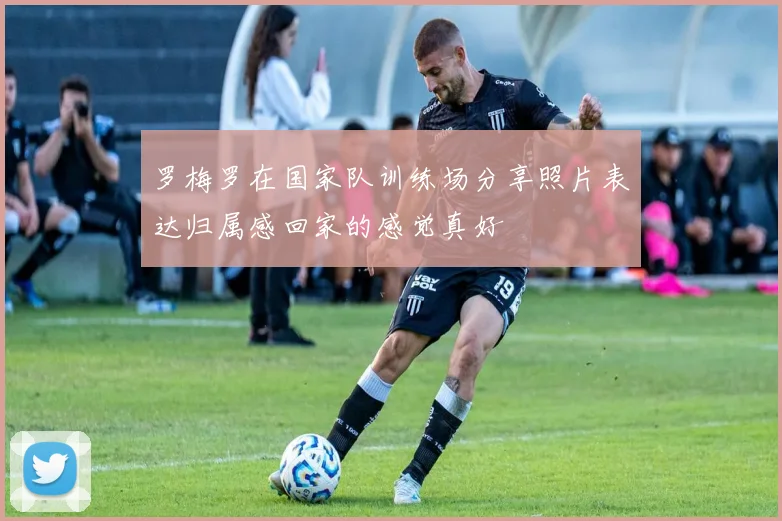罗梅罗在国家队训练场分享照片表达归属感回家的感觉真好