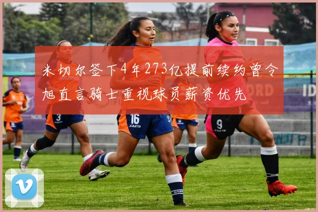 米切尔签下4年273亿提前续约曾令旭直言骑士重视球员薪资优先