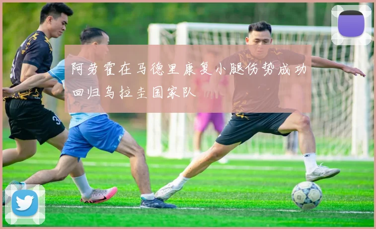 阿劳霍在马德里康复小腿伤势成功回归乌拉圭国家队